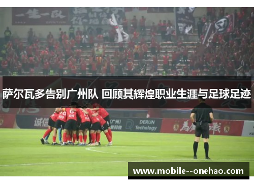 萨尔瓦多告别广州队 回顾其辉煌职业生涯与足球足迹