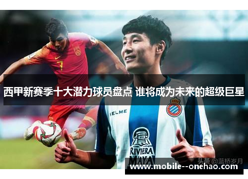 西甲新赛季十大潜力球员盘点 谁将成为未来的超级巨星