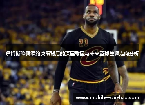 詹姆斯降薪续约决策背后的深层考量与未来篮球生涯走向分析