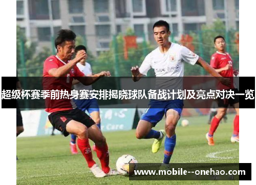 超级杯赛季前热身赛安排揭晓球队备战计划及亮点对决一览