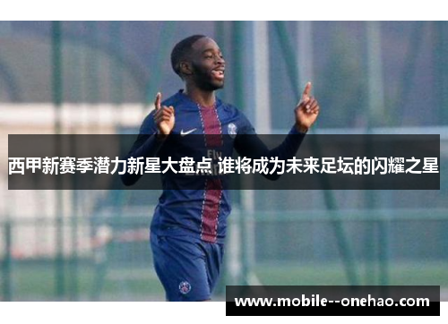 西甲新赛季潜力新星大盘点 谁将成为未来足坛的闪耀之星