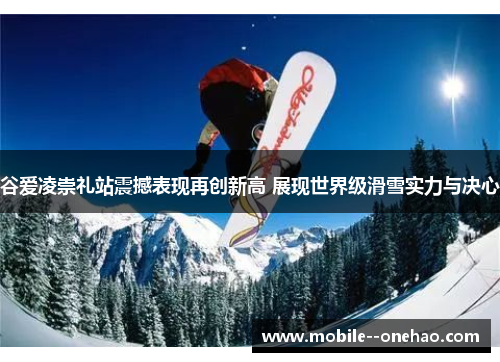 谷爱凌崇礼站震撼表现再创新高 展现世界级滑雪实力与决心