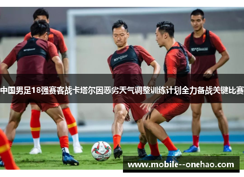 中国男足18强赛客战卡塔尔因恶劣天气调整训练计划全力备战关键比赛