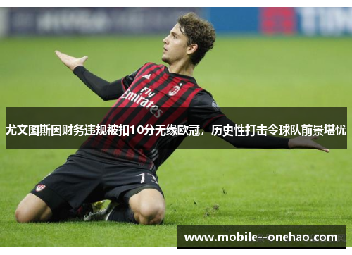 尤文图斯因财务违规被扣10分无缘欧冠，历史性打击令球队前景堪忧