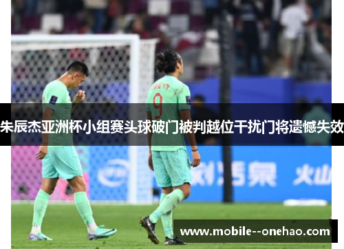 朱辰杰亚洲杯小组赛头球破门被判越位干扰门将遗憾失效 朱辰杰亚洲杯小组赛头球破门被判越位干扰门将遗憾失效
