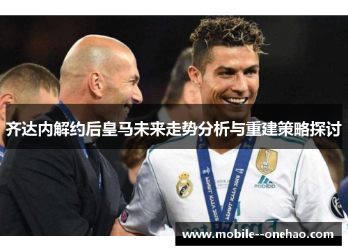 齐达内解约后皇马未来走势分析与重建策略探讨 齐达内解约后皇马未来走势分析与重建策略探讨